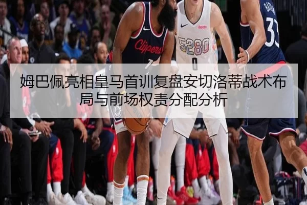 姆巴佩亮相皇马首训复盘安切洛蒂战术布局与前场权责分配分析