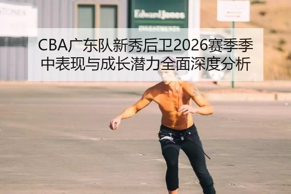 CBA广东队新秀后卫2026赛季季中表现与成长潜力全面深度分析