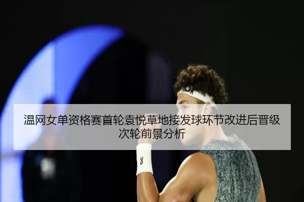 温网女单资格赛首轮袁悦草地接发球环节改进后晋级次轮前景分析